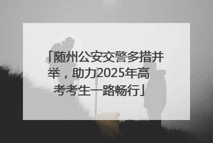 随州公安交警多措并举，助力2025年高考考生一路畅行